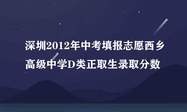 深圳2012年中考填报志愿西乡高级中学D类正取生录取分数