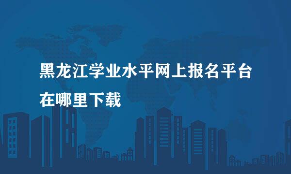 黑龙江学业水平网上报名平台在哪里下载